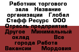 Работник торгового зала › Название организации ­ Глобал Стафф Ресурс, ООО › Отрасль предприятия ­ Другое › Минимальный оклад ­ 10 000 - Все города Работа » Вакансии   . Мордовия респ.